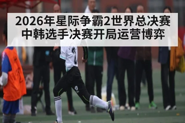 2026年星际争霸2世界总决赛中韩选手决赛开局运营博弈