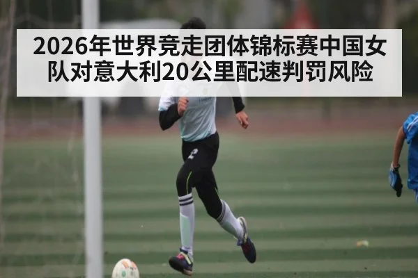 2026年世界竞走团体锦标赛中国女队对意大利20公里配速判罚风险（kaiyun）